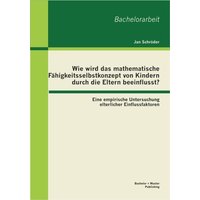 Wie wird das mathematische Fähigkeitsselbstkonzept von Kindern durch die Eltern beeinflusst? Eine empirische Untersuchung elterlicher Einflussfaktoren von Bachelor + Master Publishing