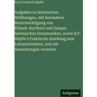 Aufgaben zu lateinischen Stilübungen, mit besonderer Berücksichtigung von Ellendt-Seyfferts und Zumpts lateinischen Grammatiken, sowie K:F: Süpfle's P von Antigonos Verlag