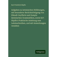 Aufgaben zu lateinischen Stilübungen, mit besonderer Berücksichtigung von Ellendt-Seyfferts und Zumpts lateinischen Grammatiken, sowie K:F: Süpfle's P von Antigonos Verlag