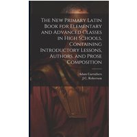 The new Primary Latin Book for Elementary and Advanced Classes in High Schools, Containing Introductory Lessons, Authors, and Prose Composition von Creative Media Partners, LLC